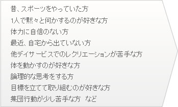●昔、スポーツをやっていた方 ●1人で黙々と何かするのが好きな方 ●体力に自信のない方 ●最近、自宅から出ていない方 ●他デイサービスでのレクリエーションが苦手な方 ●体を動かすのが好きな方 ●論理的な思考をする方 ●目標を立てて取り組むのが好きな方 ●集団行動が少し苦手な方　など