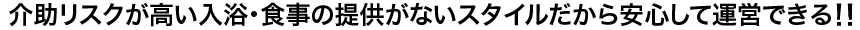 介助リスクが高い入浴・食事の提供がないスタイルだから安心して運営できる！！