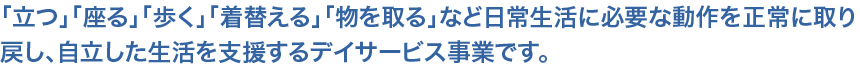 「立つ」「座る」「歩く」「着替える」「物を取る」など日常生活に必要な動作を正常に取り戻し、自立した生活を支援するデイサービス事業です。