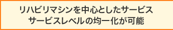 リハビリマシンを中心としたサービス サービスレベルの均一化が可能