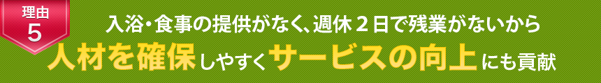 理由5　入浴・食事の提供がなく、土日休みで残業がないから人材を確保しやすくサービスの向上にも貢献